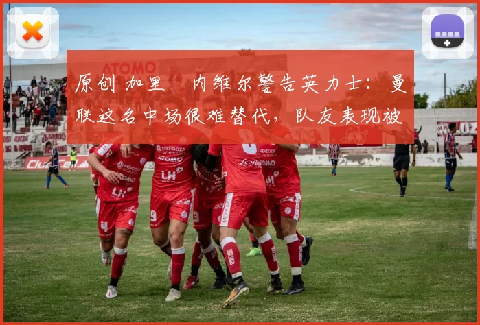 原创 加里・内维尔警告英力士：曼联这名中场很难替代，队友表现被赞 “离谱”