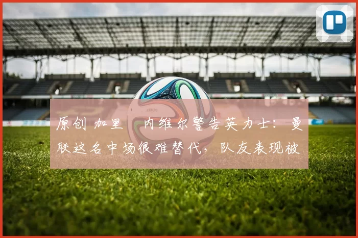 原创 加里・内维尔警告英力士：曼联这名中场很难替代，队友表现被赞 “离谱”