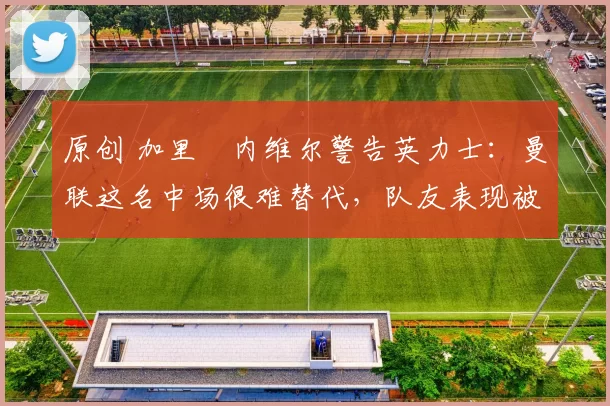 原创 加里・内维尔警告英力士：曼联这名中场很难替代，队友表现被赞 “离谱”