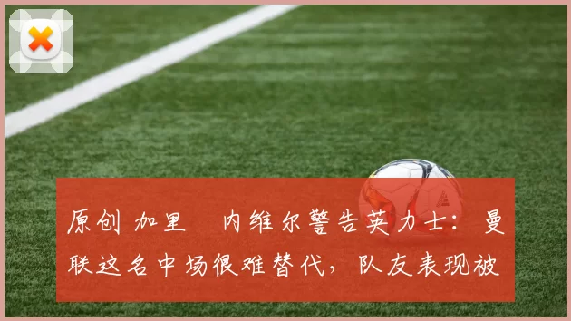 原创 加里・内维尔警告英力士：曼联这名中场很难替代，队友表现被赞 “离谱”