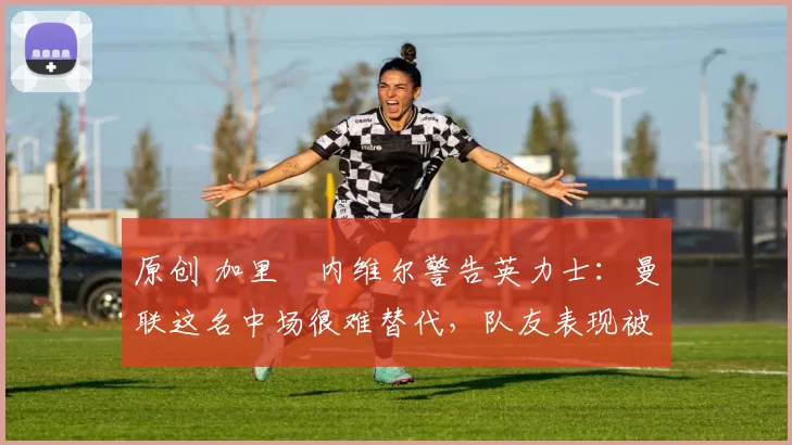 原创 加里・内维尔警告英力士：曼联这名中场很难替代，队友表现被赞 “离谱”