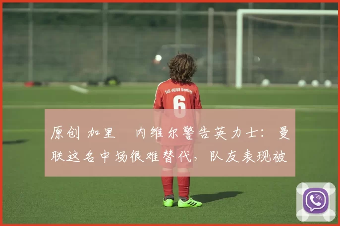 原创 加里・内维尔警告英力士：曼联这名中场很难替代，队友表现被赞 “离谱”