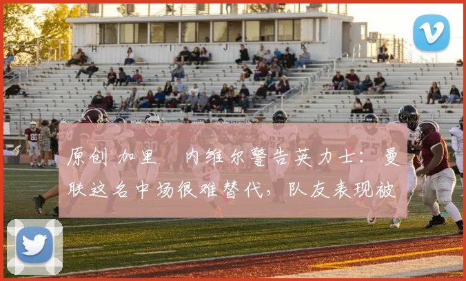 原创 加里・内维尔警告英力士：曼联这名中场很难替代，队友表现被赞 “离谱”