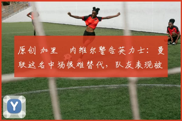 原创 加里・内维尔警告英力士:曼联这名中场很难替代,队友表现被赞 “离谱”