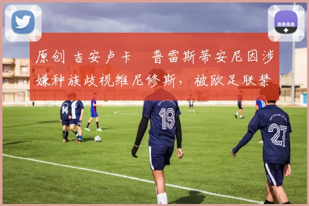 原创 吉安卢卡・普雷斯蒂安尼因涉嫌种族歧视维尼修斯,被欧足联禁赛