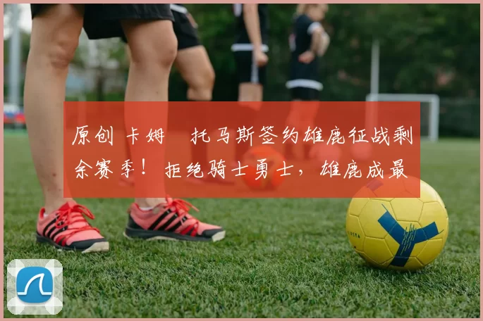 原创 卡姆・托马斯签约雄鹿征战剩余赛季！拒绝骑士勇士，雄鹿成最优选