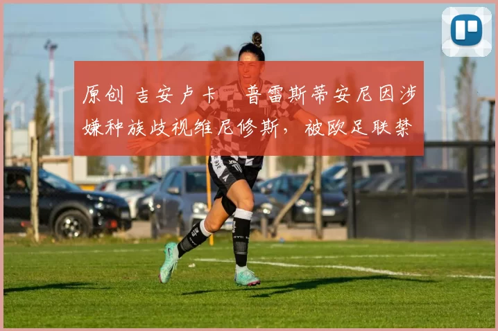 原创 吉安卢卡・普雷斯蒂安尼因涉嫌种族歧视维尼修斯，被欧足联禁赛