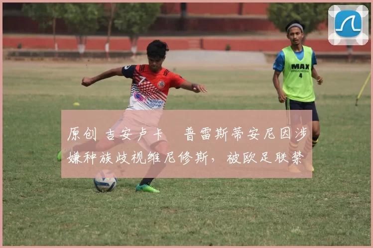 原创 吉安卢卡・普雷斯蒂安尼因涉嫌种族歧视维尼修斯，被欧足联禁赛