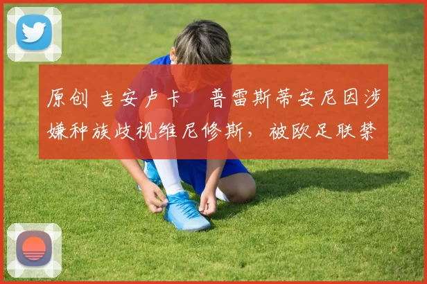 原创 吉安卢卡・普雷斯蒂安尼因涉嫌种族歧视维尼修斯，被欧足联禁赛