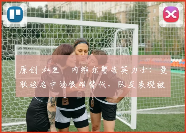 原创 加里・内维尔警告英力士：曼联这名中场很难替代，队友表现被赞 “离谱”