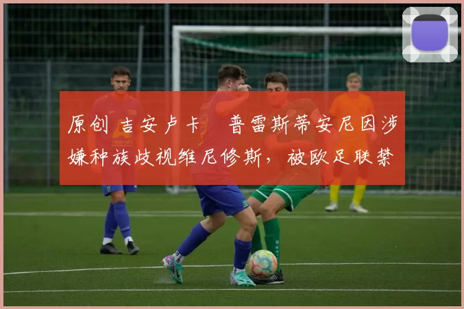 原创 吉安卢卡・普雷斯蒂安尼因涉嫌种族歧视维尼修斯,被欧足联禁赛