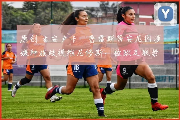 原创 吉安卢卡・普雷斯蒂安尼因涉嫌种族歧视维尼修斯，被欧足联禁赛