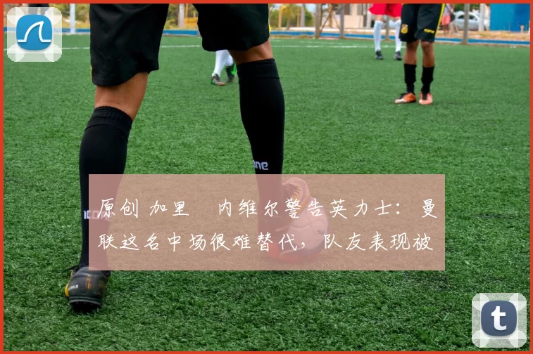 原创 加里・内维尔警告英力士：曼联这名中场很难替代，队友表现被赞 “离谱”