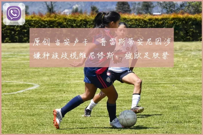 原创 吉安卢卡・普雷斯蒂安尼因涉嫌种族歧视维尼修斯，被欧足联禁赛