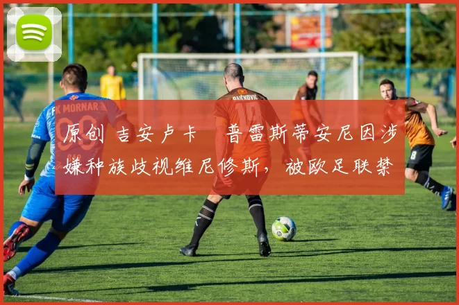 原创 吉安卢卡・普雷斯蒂安尼因涉嫌种族歧视维尼修斯,被欧足联禁赛