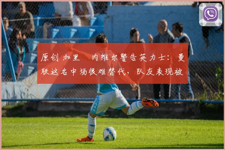 原创 加里・内维尔警告英力士:曼联这名中场很难替代,队友表现被赞 “离谱”