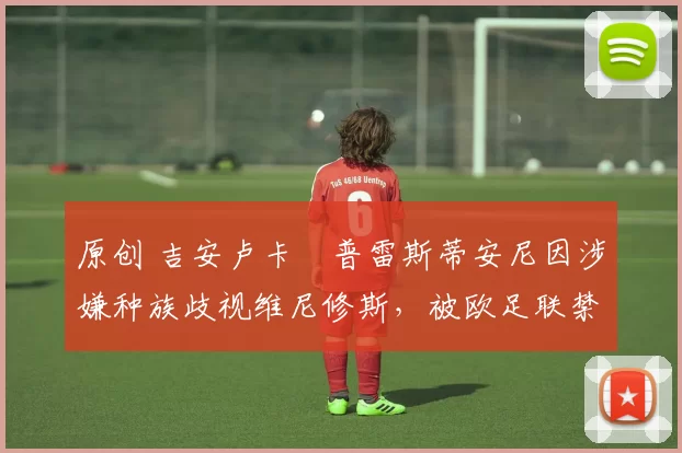 原创 吉安卢卡・普雷斯蒂安尼因涉嫌种族歧视维尼修斯,被欧足联禁赛