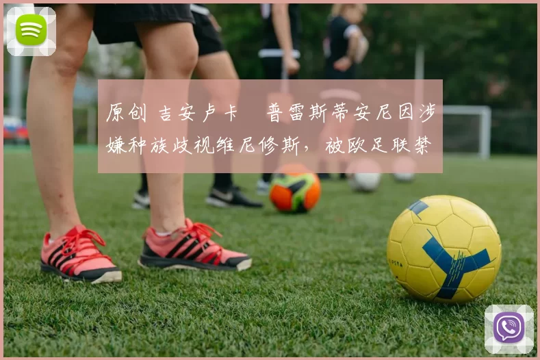 原创 吉安卢卡・普雷斯蒂安尼因涉嫌种族歧视维尼修斯，被欧足联禁赛