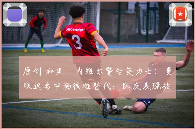 原创 加里・内维尔警告英力士：曼联这名中场很难替代，队友表现被赞 “离谱”