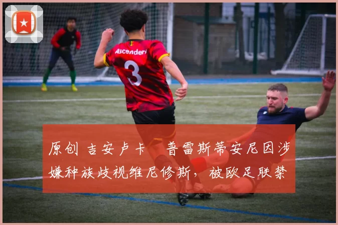 原创 吉安卢卡・普雷斯蒂安尼因涉嫌种族歧视维尼修斯，被欧足联禁赛