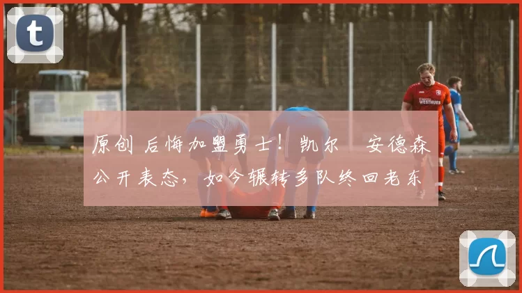 原创 后悔加盟勇士！凯尔・安德森公开表态，如今辗转多队终回老东家