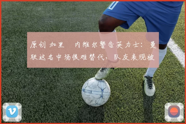 原创 加里・内维尔警告英力士：曼联这名中场很难替代，队友表现被赞 “离谱”