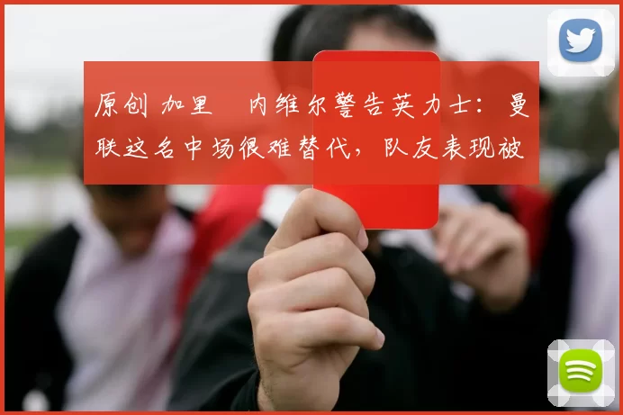 原创 加里・内维尔警告英力士：曼联这名中场很难替代，队友表现被赞 “离谱”