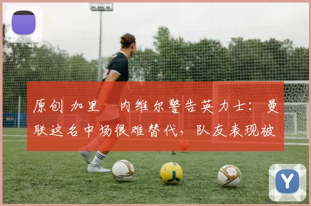 原创 加里・内维尔警告英力士：曼联这名中场很难替代，队友表现被赞 “离谱”