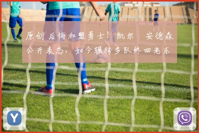 原创 后悔加盟勇士！凯尔・安德森公开表态，如今辗转多队终回老东家