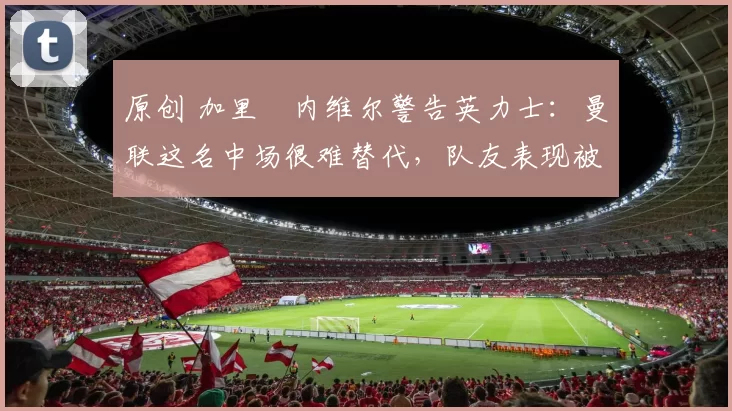 原创 加里・内维尔警告英力士：曼联这名中场很难替代，队友表现被赞 “离谱”