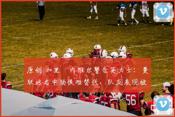 原创 加里・内维尔警告英力士：曼联这名中场很难替代，队友表现被赞 “离谱”