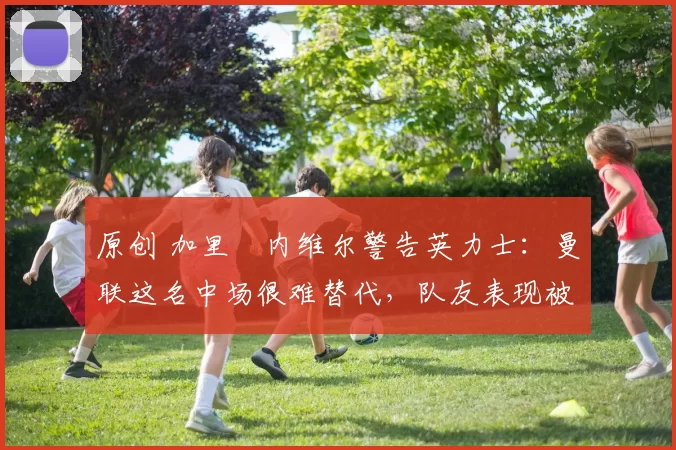 原创 加里・内维尔警告英力士:曼联这名中场很难替代,队友表现被赞 “离谱”