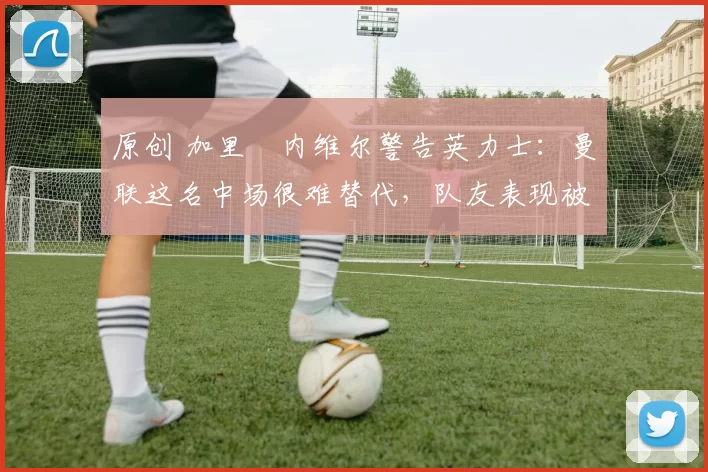 原创 加里・内维尔警告英力士：曼联这名中场很难替代，队友表现被赞 “离谱”