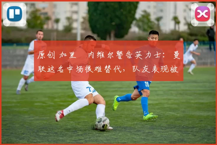 原创 加里・内维尔警告英力士：曼联这名中场很难替代，队友表现被赞 “离谱”