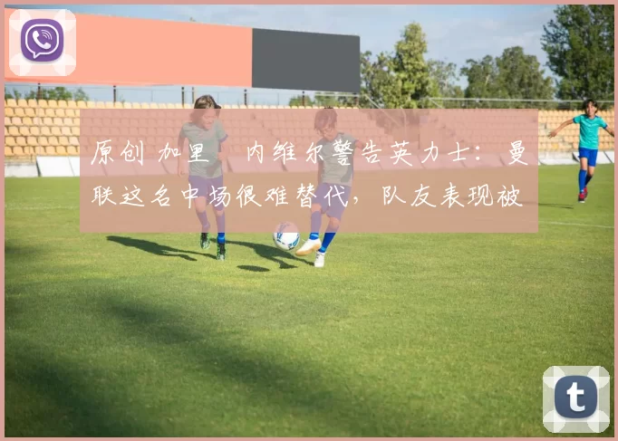 原创 加里・内维尔警告英力士：曼联这名中场很难替代，队友表现被赞 “离谱”