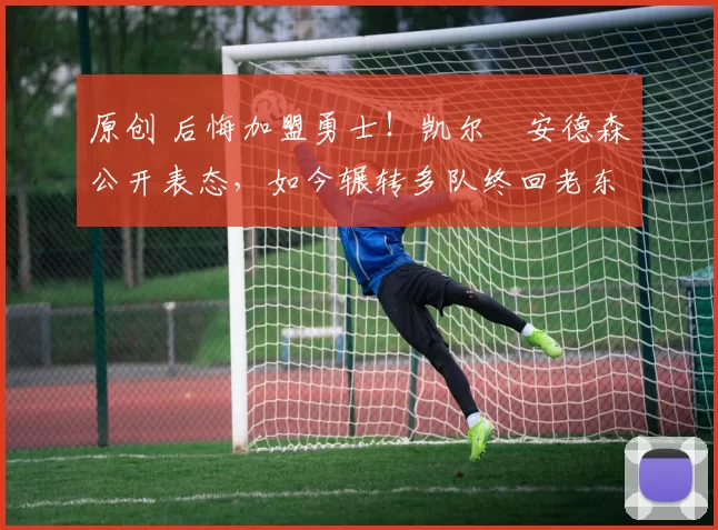 原创 后悔加盟勇士！凯尔・安德森公开表态，如今辗转多队终回老东家