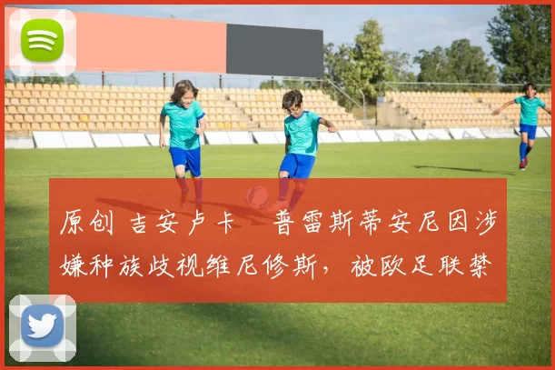 原创 吉安卢卡・普雷斯蒂安尼因涉嫌种族歧视维尼修斯，被欧足联禁赛