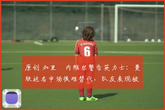 原创 加里・内维尔警告英力士：曼联这名中场很难替代，队友表现被赞 “离谱”