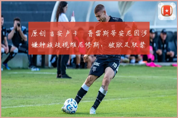 原创 吉安卢卡・普雷斯蒂安尼因涉嫌种族歧视维尼修斯,被欧足联禁赛