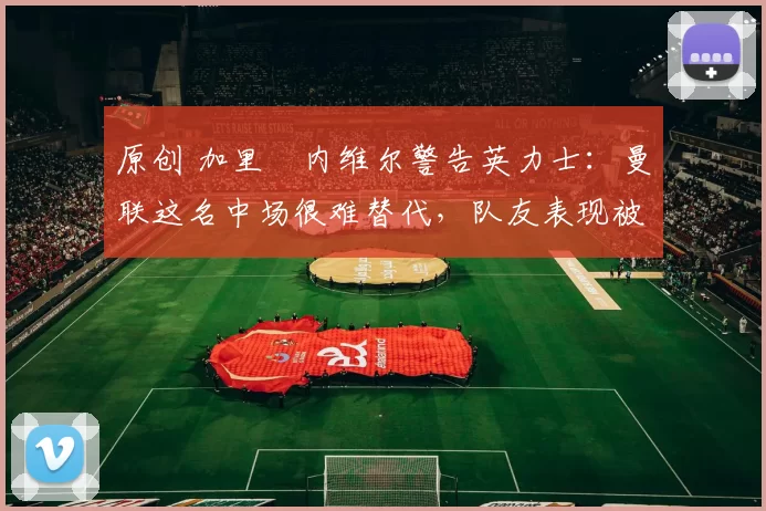 原创 加里・内维尔警告英力士：曼联这名中场很难替代，队友表现被赞 “离谱”