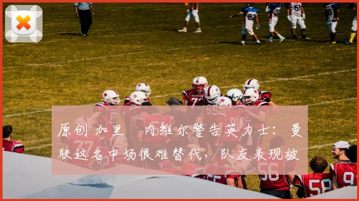 原创 加里・内维尔警告英力士:曼联这名中场很难替代,队友表现被赞 “离谱”