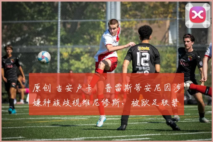 原创 吉安卢卡・普雷斯蒂安尼因涉嫌种族歧视维尼修斯,被欧足联禁赛