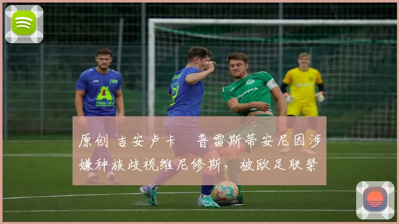 原创 吉安卢卡・普雷斯蒂安尼因涉嫌种族歧视维尼修斯，被欧足联禁赛