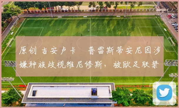 原创 吉安卢卡・普雷斯蒂安尼因涉嫌种族歧视维尼修斯，被欧足联禁赛