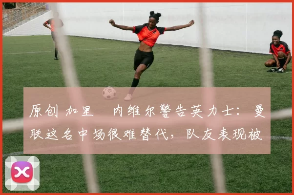 原创 加里・内维尔警告英力士：曼联这名中场很难替代，队友表现被赞 “离谱”