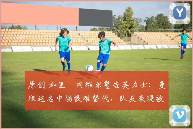 原创 加里・内维尔警告英力士:曼联这名中场很难替代,队友表现被赞 “离谱”