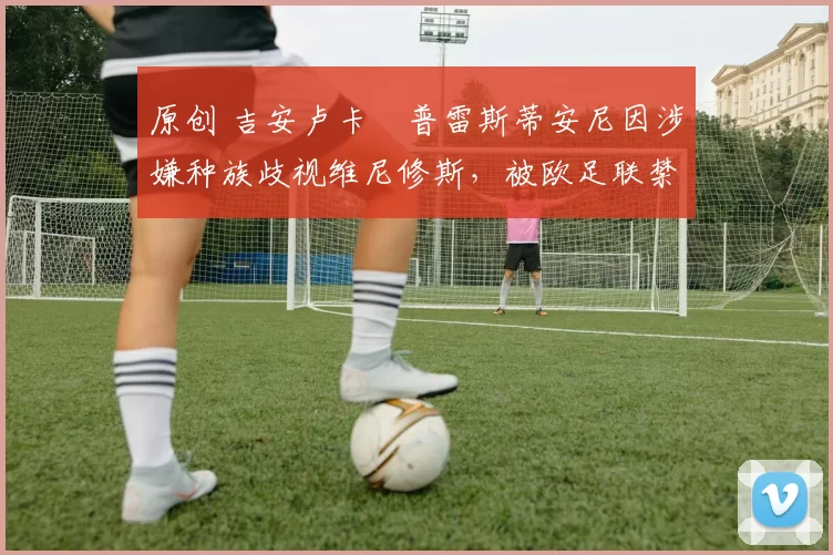 原创 吉安卢卡・普雷斯蒂安尼因涉嫌种族歧视维尼修斯,被欧足联禁赛