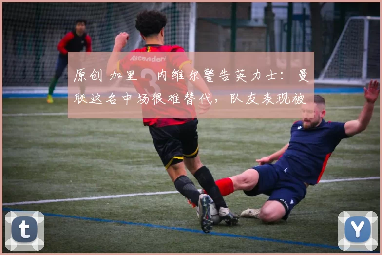 原创 加里・内维尔警告英力士：曼联这名中场很难替代，队友表现被赞 “离谱”