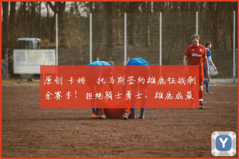 原创 卡姆・托马斯签约雄鹿征战剩余赛季！拒绝骑士勇士，雄鹿成最优选