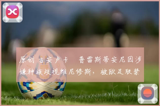 原创 吉安卢卡・普雷斯蒂安尼因涉嫌种族歧视维尼修斯,被欧足联禁赛